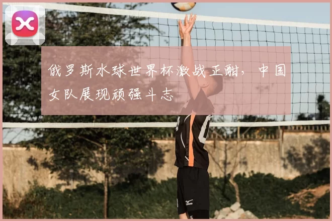 俄罗斯水球世界杯激战正酣,中国女队展现顽强斗志