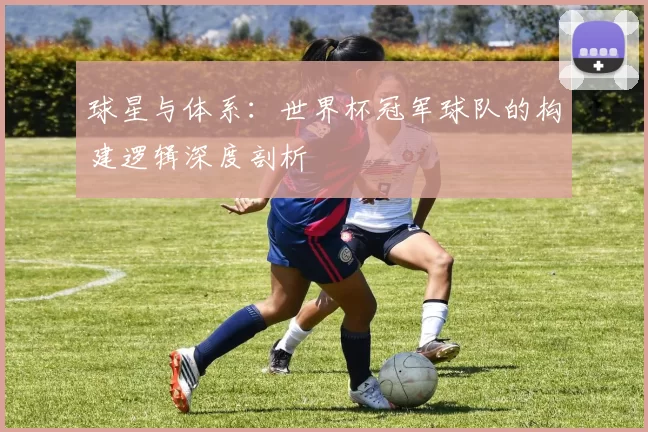 球星与体系:世界杯冠军球队的构建逻辑深度剖析