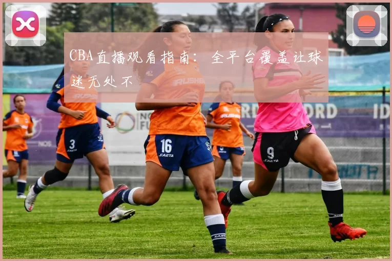 CBA直播观看指南:全平台覆盖让球迷无处不