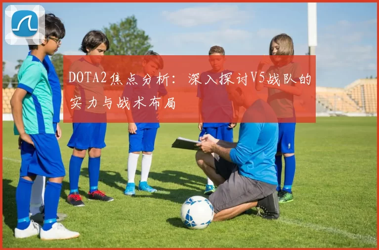 DOTA2焦点分析：深入探讨V5战队的实力与战术布局