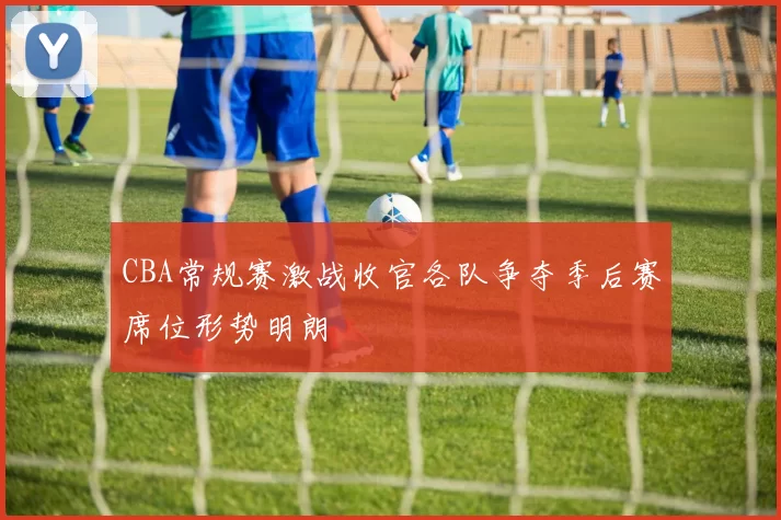 CBA常规赛激战收官各队争夺季后赛席位形势明朗
