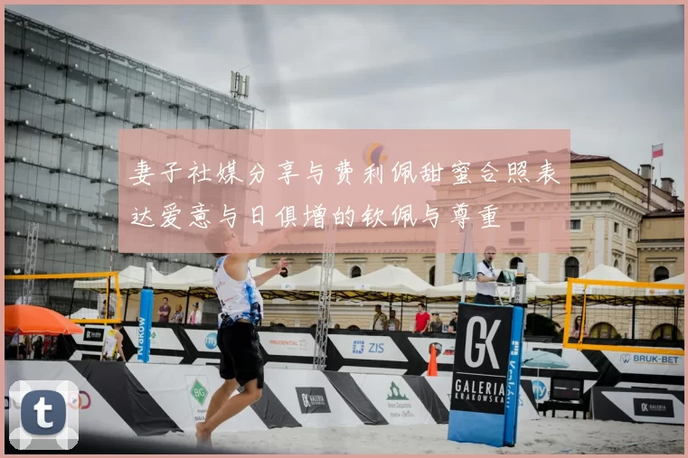 妻子社媒分享与费利佩甜蜜合照表达爱意与日俱增的钦佩与尊重