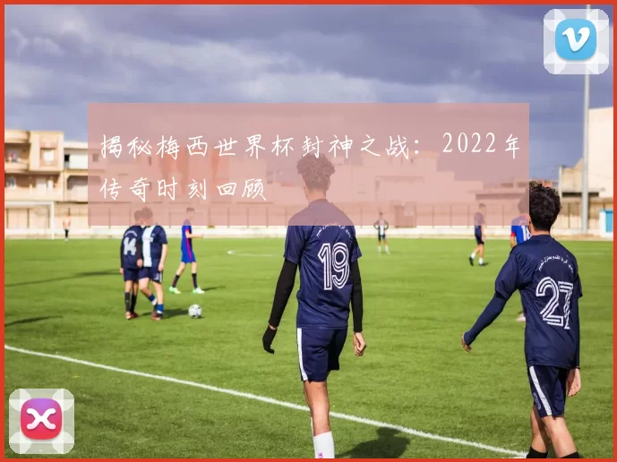 揭秘梅西世界杯封神之战:2022年传奇时刻回顾
