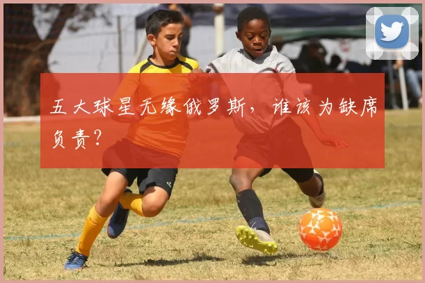 五大球星无缘俄罗斯，谁该为缺席负责？