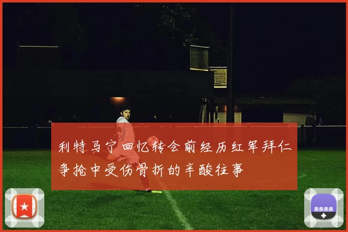 利特马宁回忆转会前经历红军拜仁争抢中受伤骨折的辛酸往事