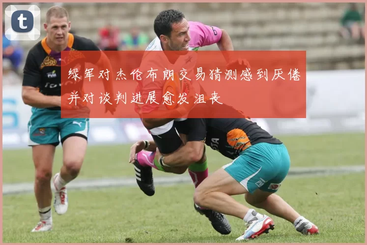 绿军对杰伦布朗交易猜测感到厌倦并对谈判进展愈发沮丧