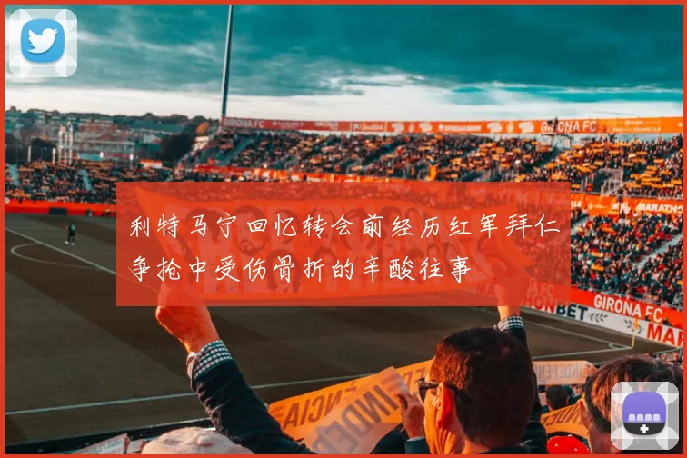 利特马宁回忆转会前经历红军拜仁争抢中受伤骨折的辛酸往事