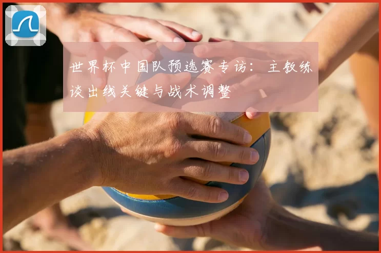 世界杯中国队预选赛专访:主教练谈出线关键与战术调整