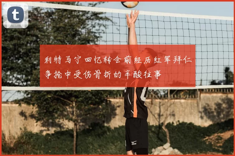 利特马宁回忆转会前经历红军拜仁争抢中受伤骨折的辛酸往事