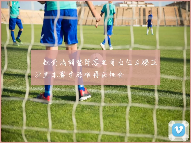 囧叔尝试调整阵容里奇出任后腰亚沙里本赛季恐难再获机会