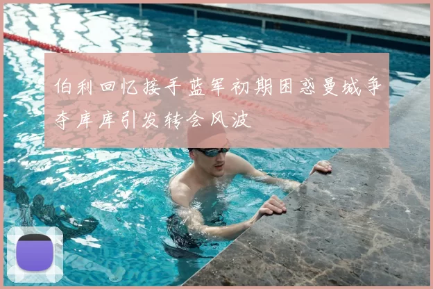 伯利回忆接手蓝军初期困惑曼城争夺库库引发转会风波