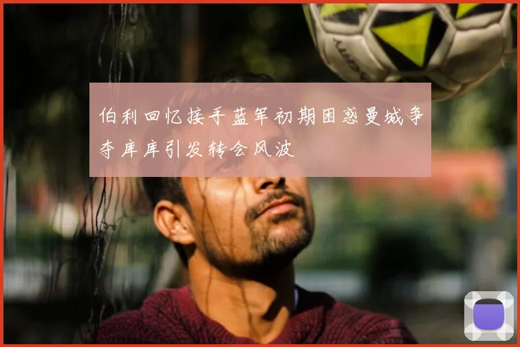 伯利回忆接手蓝军初期困惑曼城争夺库库引发转会风波