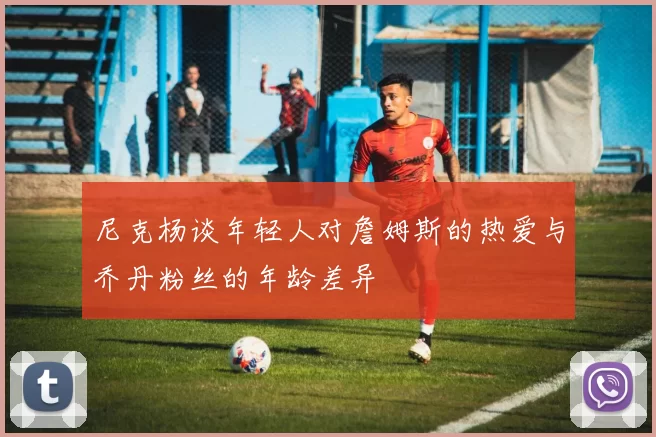 尼克杨谈年轻人对詹姆斯的热爱与乔丹粉丝的年龄差异