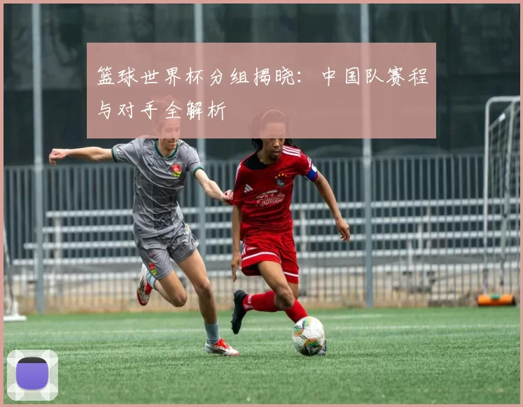 篮球世界杯分组揭晓：中国队赛程与对手全解析