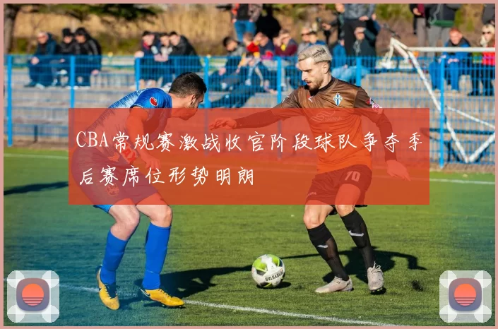 CBA常规赛激战收官阶段球队争夺季后赛席位形势明朗