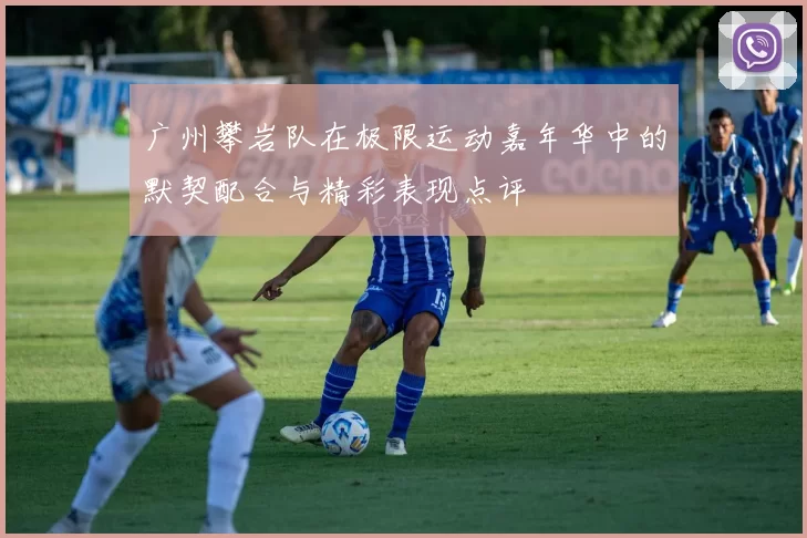 广州攀岩队在极限运动嘉年华中的默契配合与精彩表现点评