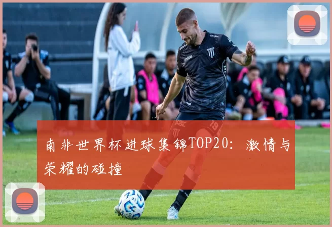 南非世界杯进球集锦TOP20：激情与荣耀的碰撞