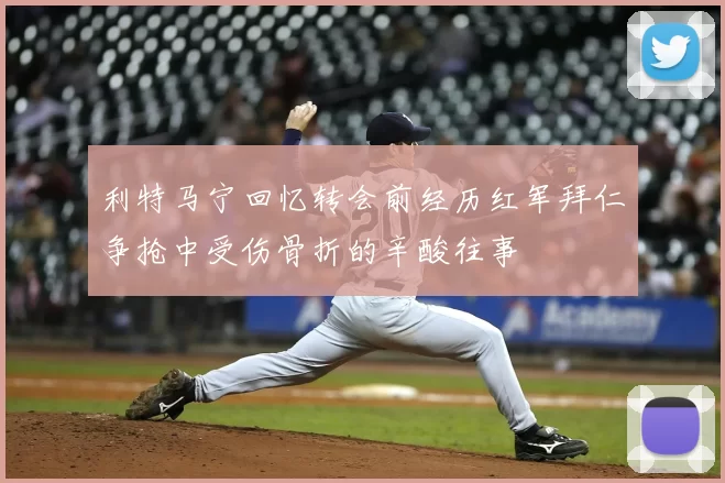利特马宁回忆转会前经历红军拜仁争抢中受伤骨折的辛酸往事