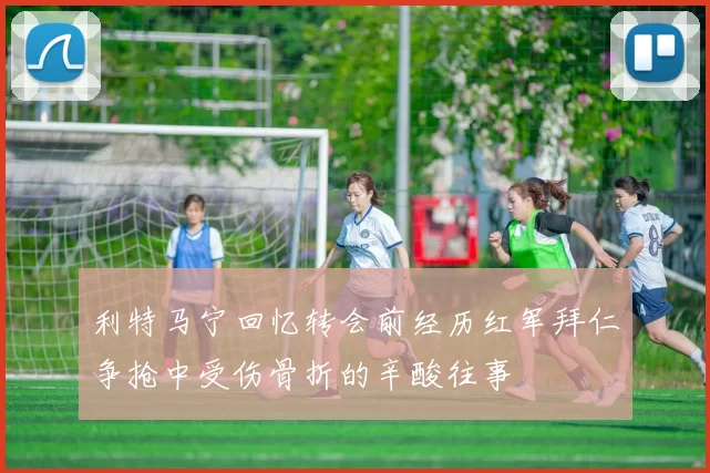 利特马宁回忆转会前经历红军拜仁争抢中受伤骨折的辛酸往事