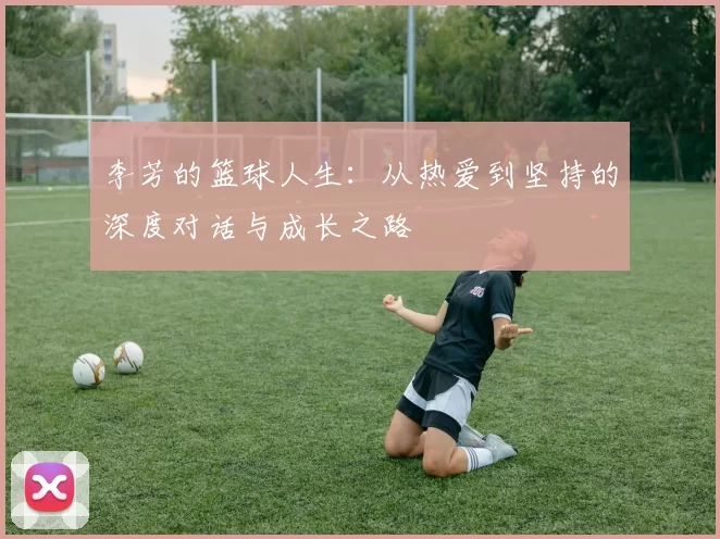 李芳的篮球人生:从热爱到坚持的深度对话与成长之路