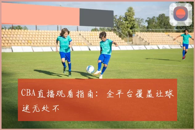 CBA直播观看指南:全平台覆盖让球迷无处不