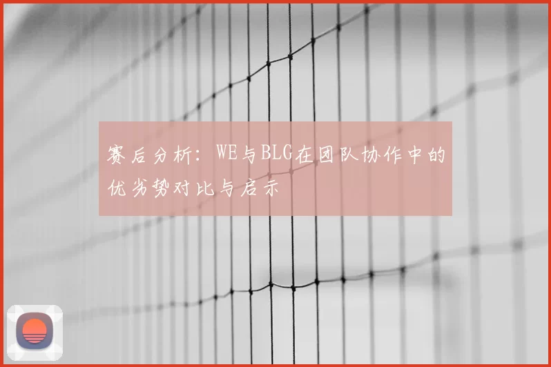 赛后分析:WE与BLG在团队协作中的优劣势对比与启示