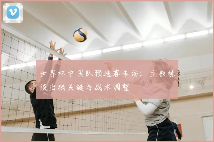 世界杯中国队预选赛专访：主教练谈出线关键与战术调整