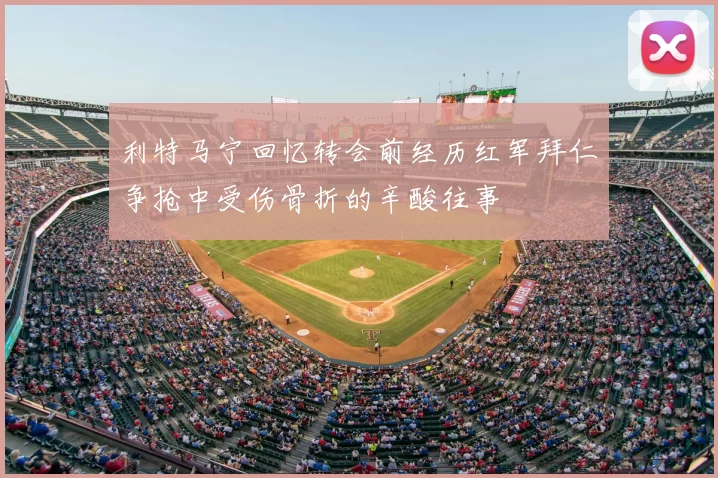 利特马宁回忆转会前经历红军拜仁争抢中受伤骨折的辛酸往事