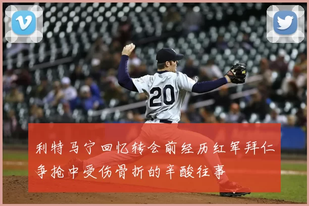 利特马宁回忆转会前经历红军拜仁争抢中受伤骨折的辛酸往事