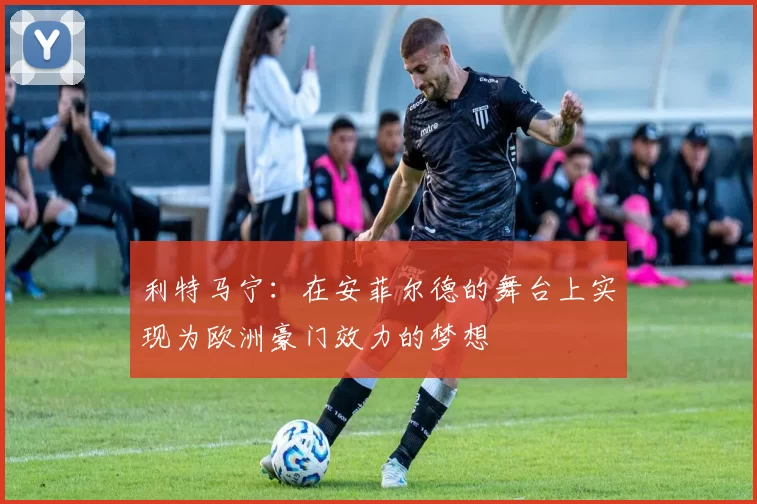 利特马宁:在安菲尔德的舞台上实现为欧洲豪门效力的梦想