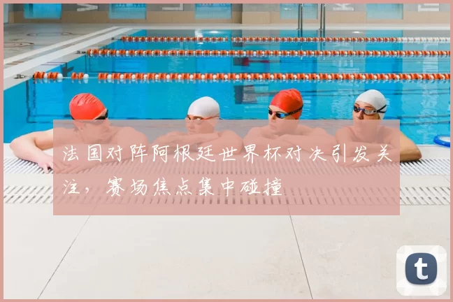 法国对阵阿根廷世界杯对决引发关注,赛场焦点集中碰撞