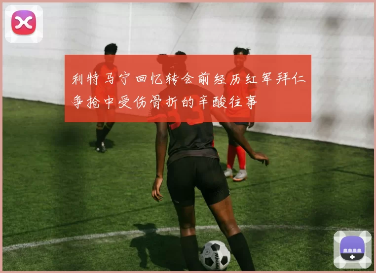 利特马宁回忆转会前经历红军拜仁争抢中受伤骨折的辛酸往事