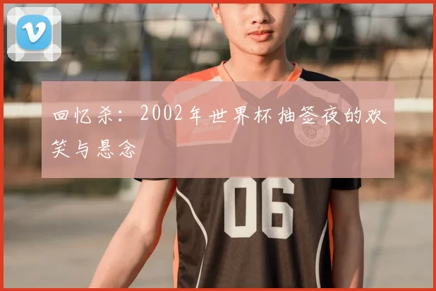 回忆杀:2002年世界杯抽签夜的欢笑与悬念