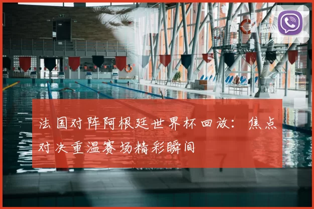 法国对阵阿根廷世界杯回放:焦点对决重温赛场精彩瞬间
