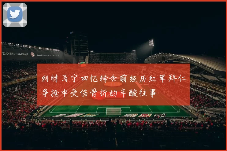 利特马宁回忆转会前经历红军拜仁争抢中受伤骨折的辛酸往事
