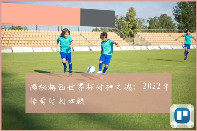 揭秘梅西世界杯封神之战:2022年传奇时刻回顾