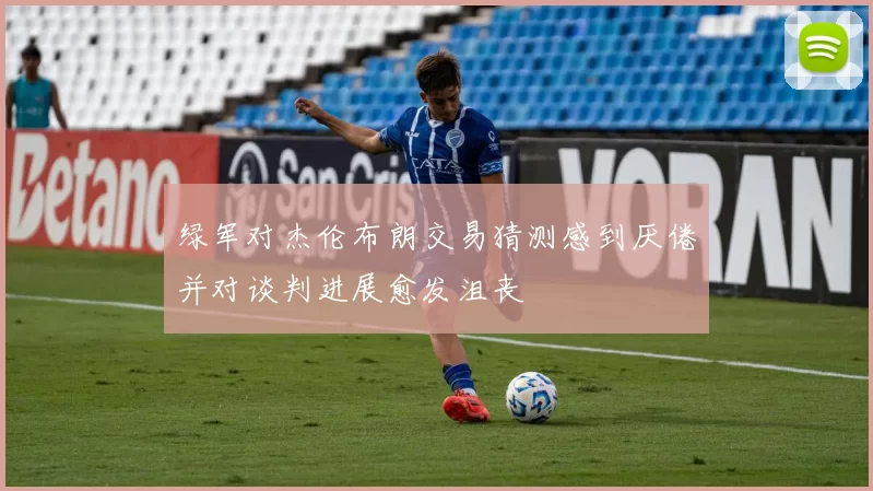 绿军对杰伦布朗交易猜测感到厌倦并对谈判进展愈发沮丧
