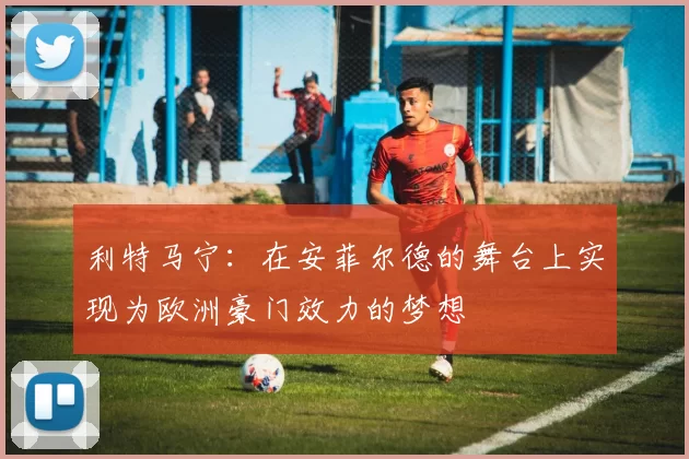 利特马宁：在安菲尔德的舞台上实现为欧洲豪门效力的梦想