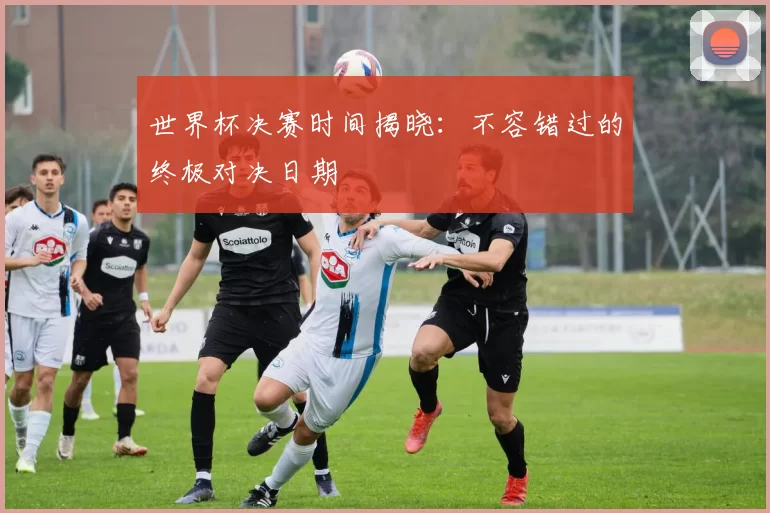 世界杯决赛时间揭晓:不容错过的终极对决日期