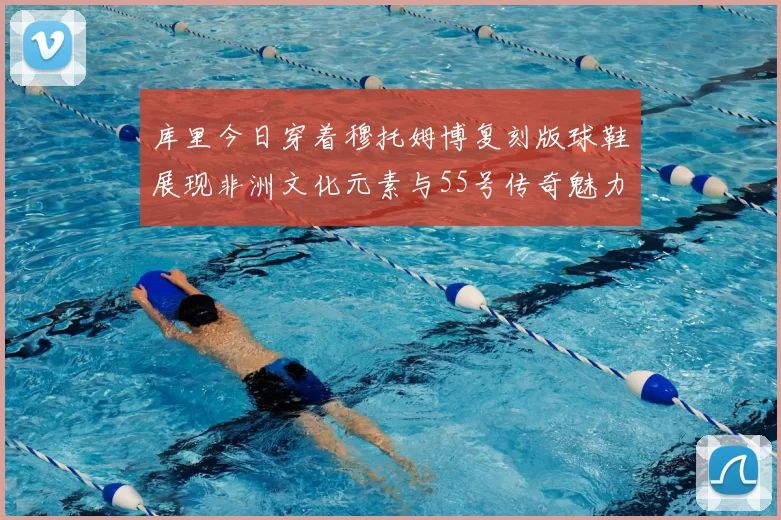 库里今日穿着穆托姆博复刻版球鞋展现非洲文化元素与55号传奇魅力