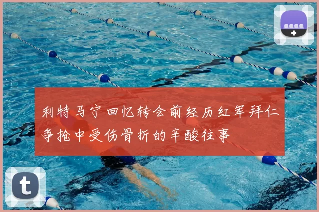 利特马宁回忆转会前经历红军拜仁争抢中受伤骨折的辛酸往事
