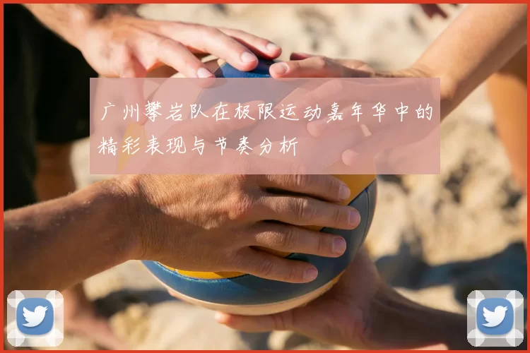 广州攀岩队在极限运动嘉年华中的精彩表现与节奏分析
