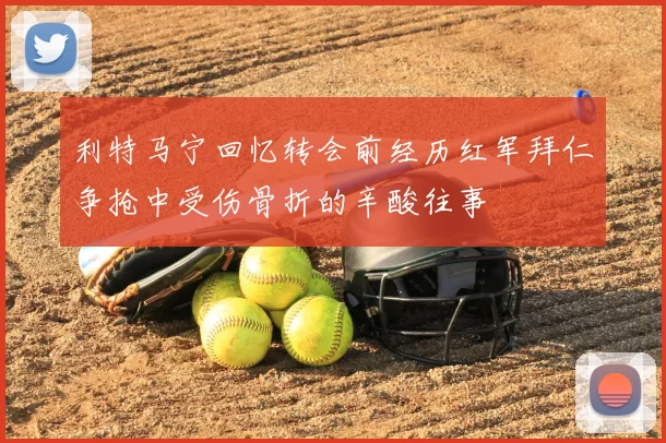 利特马宁回忆转会前经历红军拜仁争抢中受伤骨折的辛酸往事