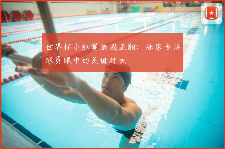 世界杯小组赛激战正酣：独家专访球员眼中的关键对决