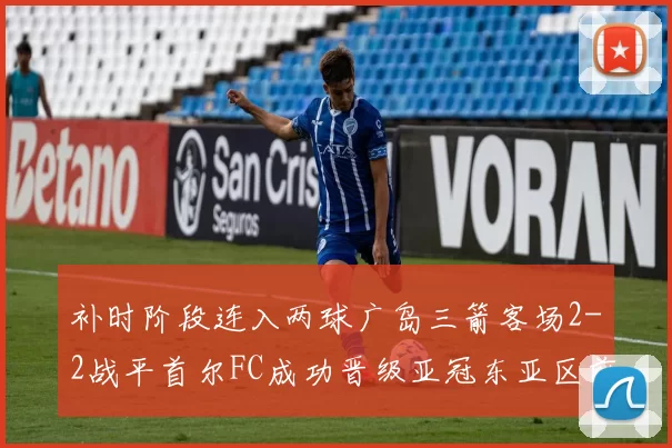 补时阶段连入两球广岛三箭客场2-2战平首尔FC成功晋级亚冠东亚区前四