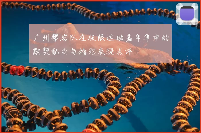 广州攀岩队在极限运动嘉年华中的默契配合与精彩表现点评