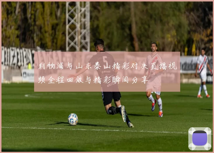 利物浦与山东泰山精彩对决直播视频全程回放与精彩瞬间分享
