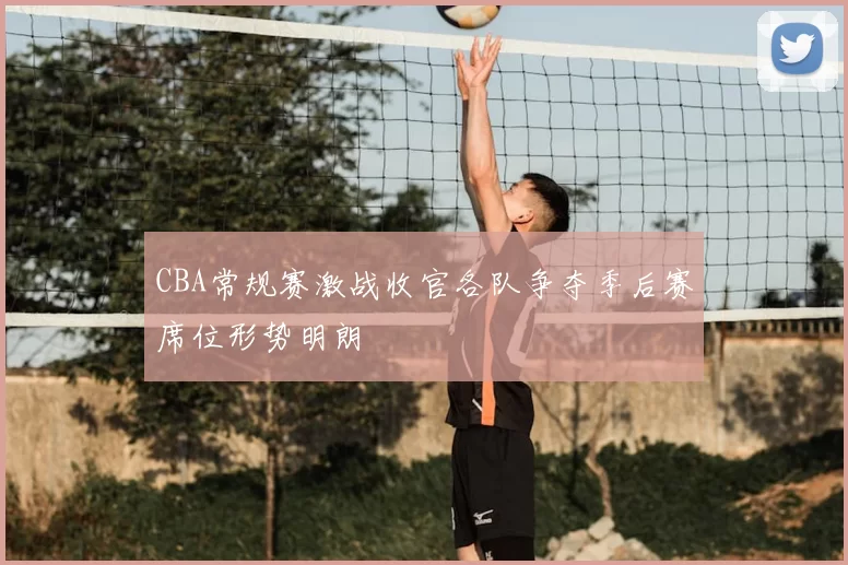 CBA常规赛激战收官各队争夺季后赛席位形势明朗