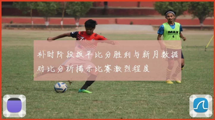 补时阶段扳平比分胜利与新月数据对比分析揭示比赛激烈程度