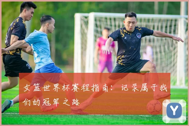 女篮世界杯赛程指南:记录属于我们的冠军之路